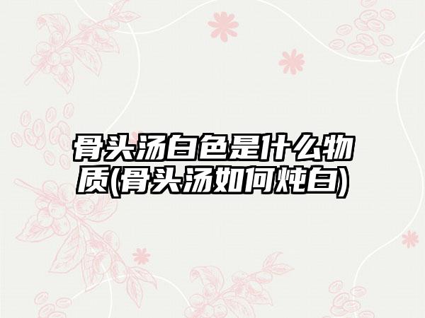 骨头汤白色是什么物质(骨头汤如何炖白)
