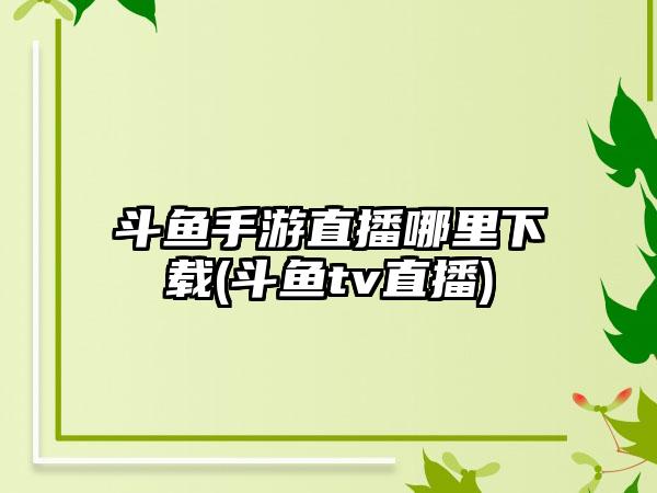 斗鱼手游直播哪里下载(斗鱼tv直播)