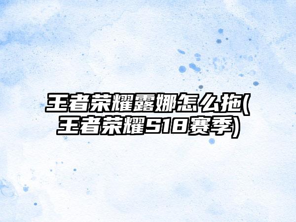 王者荣耀露娜怎么拖(王者荣耀S18赛季)