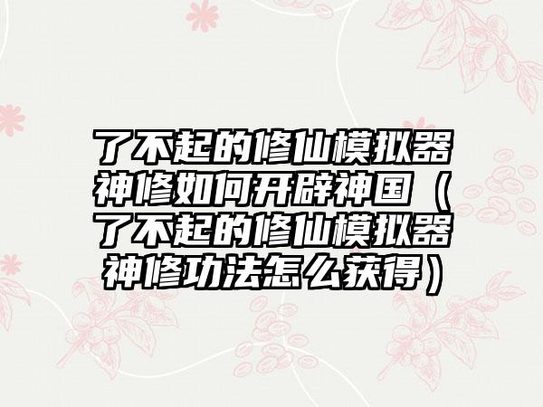 了不起的修仙模拟器神修如何开辟神国（了不起的修仙模拟器神修功法怎么获得）