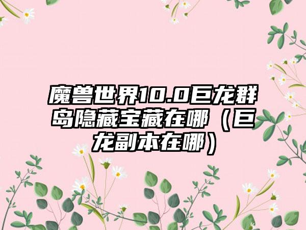 魔兽世界10.0巨龙群岛隐藏宝藏在哪（巨龙副本在哪）