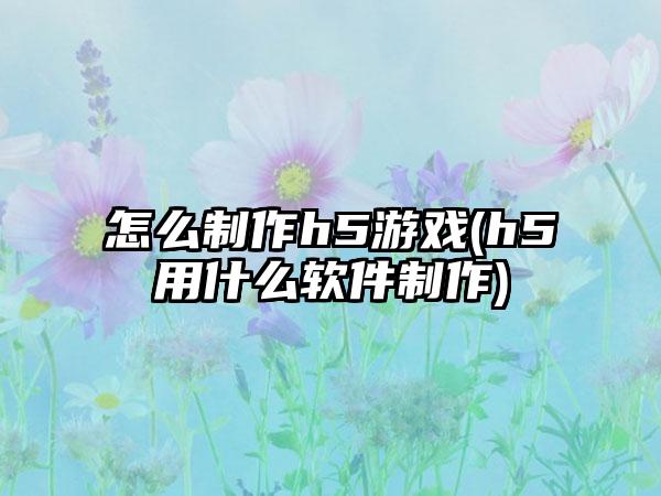 怎么制作h5游戏(h5用什么软件制作)