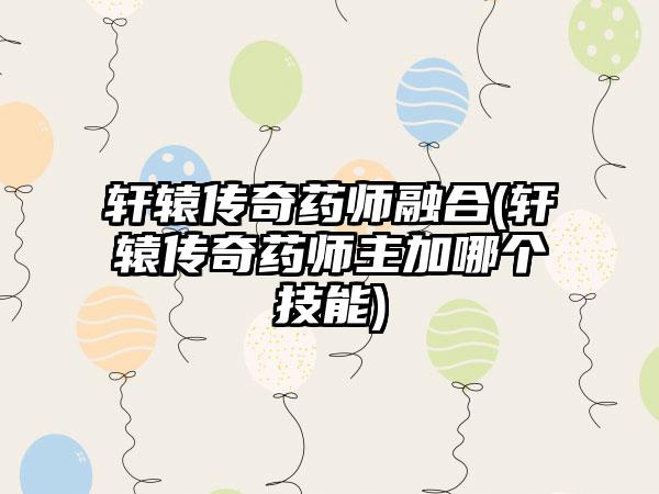 轩辕传奇药师融合(轩辕传奇药师主加哪个技能)