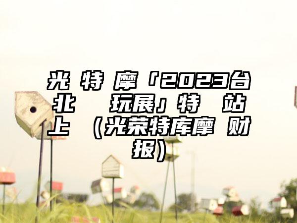 光榮特庫摩「2023台北國際電玩展」特設網站上線（光荣特库摩 财报）