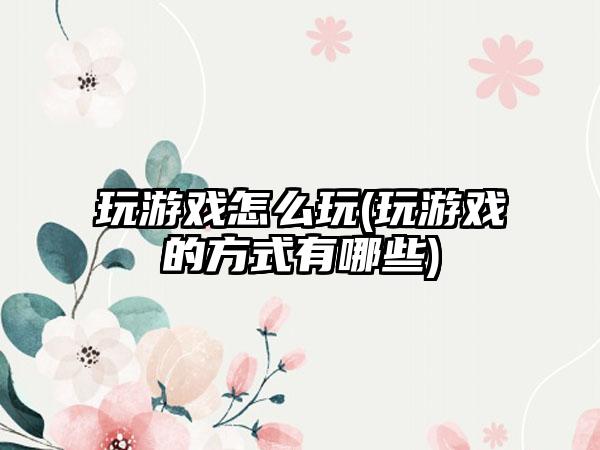 玩游戏怎么玩(玩游戏的方式有哪些)