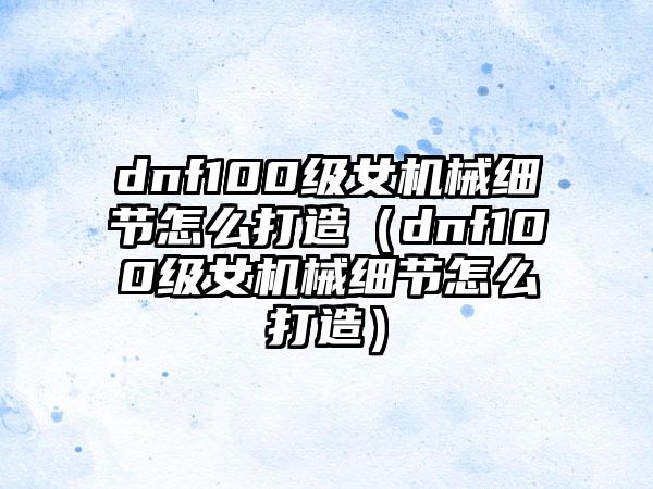dnf100级女机械细节怎么打造（dnf100级女机械细节怎么打造）