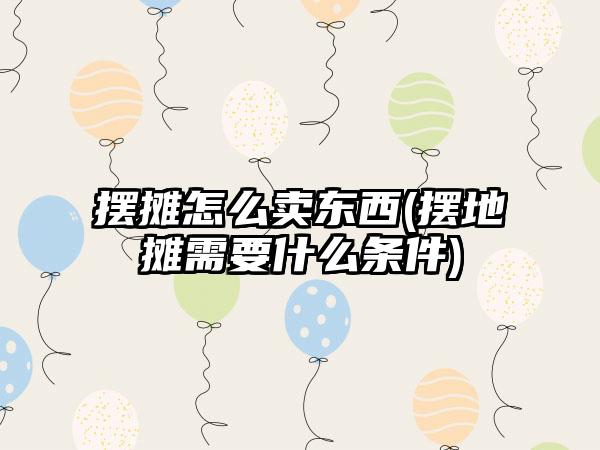 摆摊怎么卖东西(摆地摊需要什么条件)