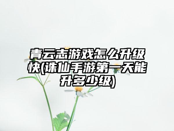 青云志游戏怎么升级快(诛仙手游第一天能升多少级)