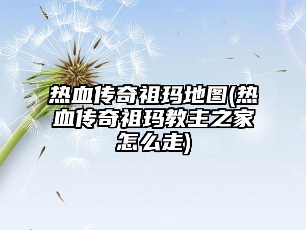 热血传奇祖玛地图(热血传奇祖玛教主之家怎么走)