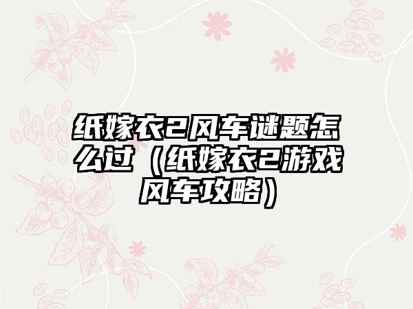 纸嫁衣2风车谜题怎么过（纸嫁衣2游戏风车攻略）
