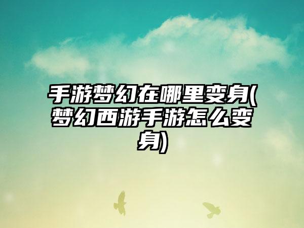 手游梦幻在哪里变身(梦幻西游手游怎么变身)