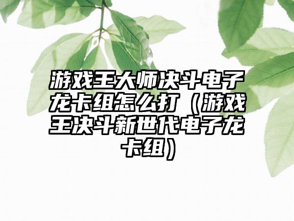 游戏王大师决斗电子龙卡组怎么打（游戏王决斗新世代电子龙卡组）