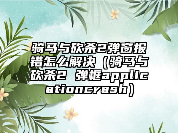 骑马与砍杀2弹窗报错怎么解决（骑马与砍杀2 弹框applicationcrash）