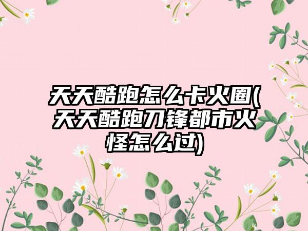 天天酷跑怎么卡火圈(天天酷跑刀锋都市火怪怎么过)