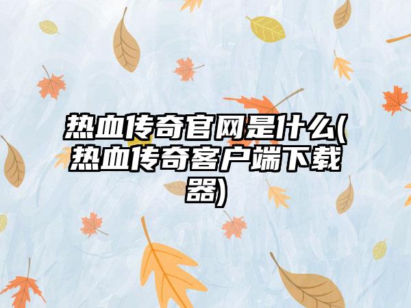 热血传奇官网是什么(热血传奇客户端下载器)