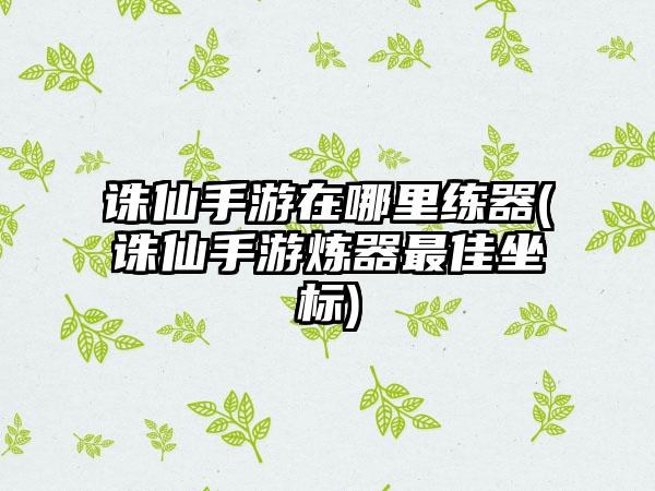 诛仙手游在哪里练器(诛仙手游炼器最佳坐标)
