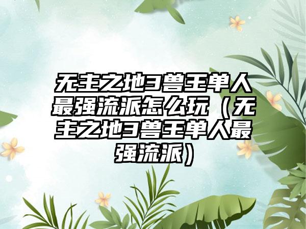 无主之地3兽王单人最强流派怎么玩（无主之地3兽王单人最强流派）