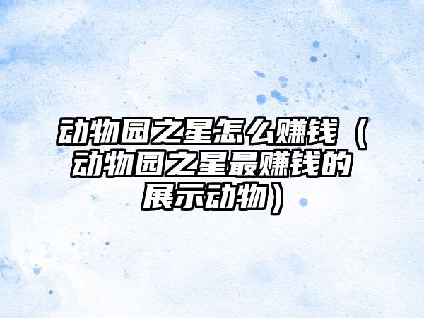 动物园之星怎么赚钱（动物园之星最赚钱的展示动物）