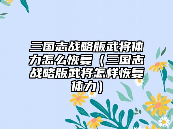 三国志战略版武将体力怎么恢复（三国志战略版武将怎样恢复体力）