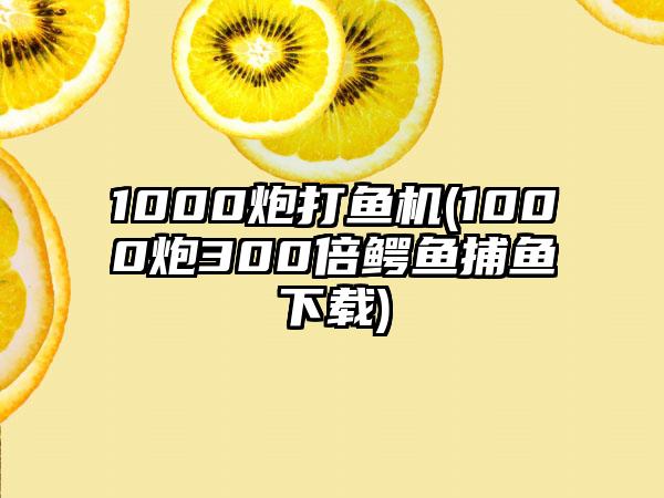 1000炮打鱼机(1000炮300倍鳄鱼捕鱼下载)
