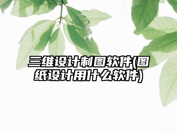三维设计制图软件(图纸设计用什么软件)