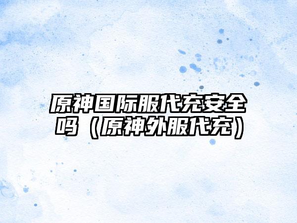 原神国际服代充安全吗（原神外服代充）