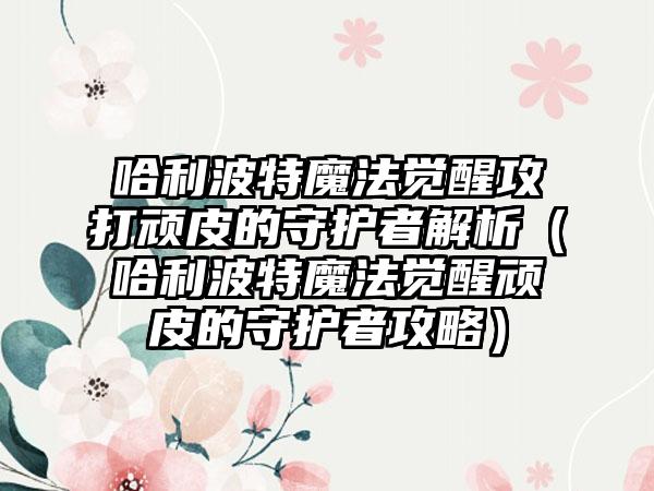 哈利波特魔法觉醒攻打顽皮的守护者解析（哈利波特魔法觉醒顽皮的守护者攻略）
