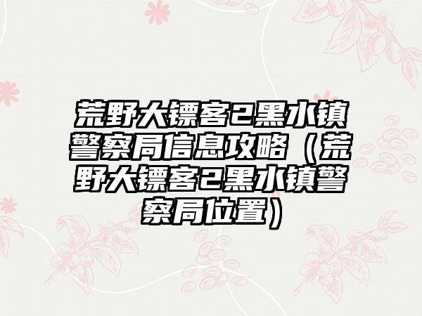 荒野大镖客2黑水镇警察局信息攻略（荒野大镖客2黑水镇警察局位置）