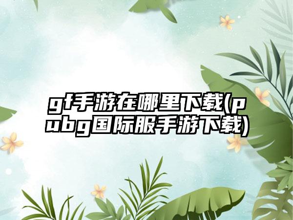 gf手游在哪里下载(pubg国际服手游下载)