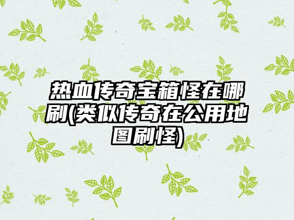 热血传奇宝箱怪在哪刷(类似传奇在公用地图刷怪)