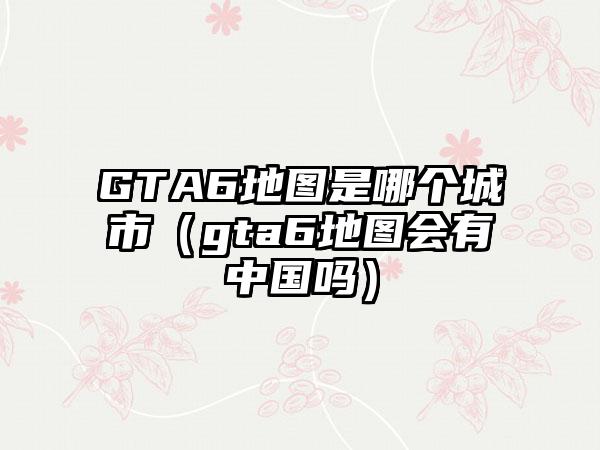 GTA6地图是哪个城市（gta6地图会有中国吗）