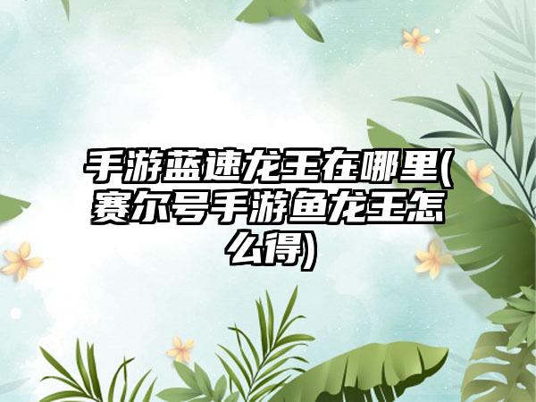 手游蓝速龙王在哪里(赛尔号手游鱼龙王怎么得)