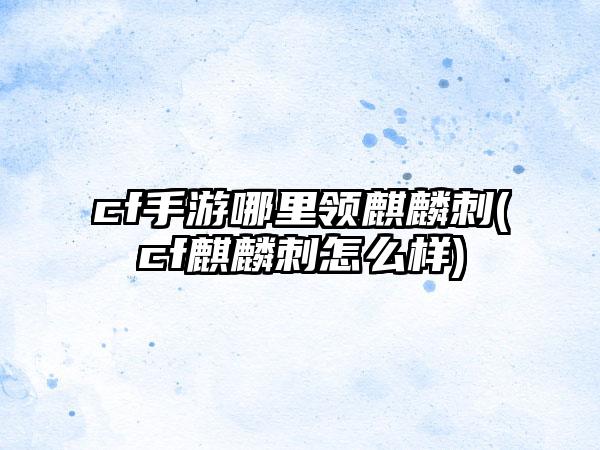 cf手游哪里领麒麟刺(cf麒麟刺怎么样)
