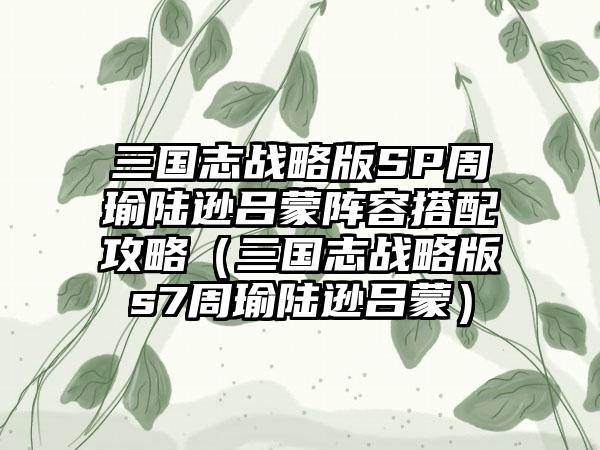 三国志战略版SP周瑜陆逊吕蒙阵容搭配攻略（三国志战略版s7周瑜陆逊吕蒙）
