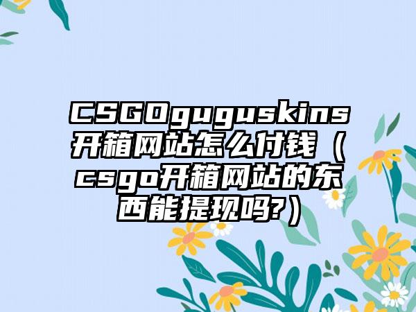 CSGOguguskins开箱网站怎么付钱（csgo开箱网站的东西能提现吗?）