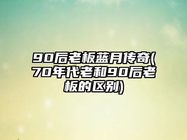 90后老板蓝月传奇(70年代老和90后老板的区别)