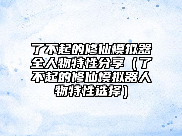 了不起的修仙模拟器全人物特性分享（了不起的修仙模拟器人物特性选择）