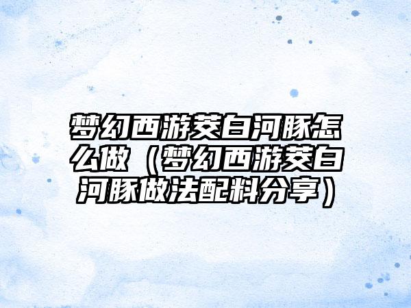 梦幻西游茭白河豚怎么做（梦幻西游茭白河豚做法配料分享）