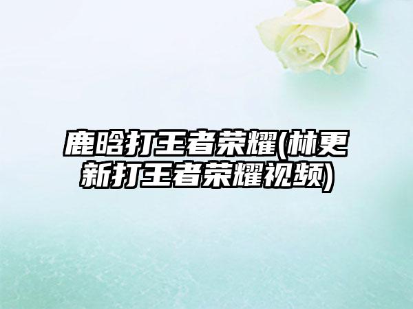 鹿晗打王者荣耀(林更新打王者荣耀视频)