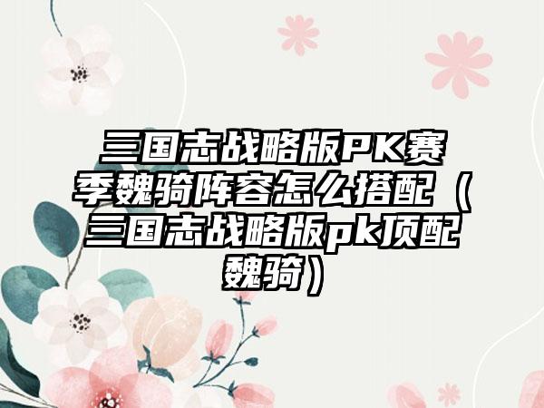 三国志战略版PK赛季魏骑阵容怎么搭配（三国志战略版pk顶配魏骑）