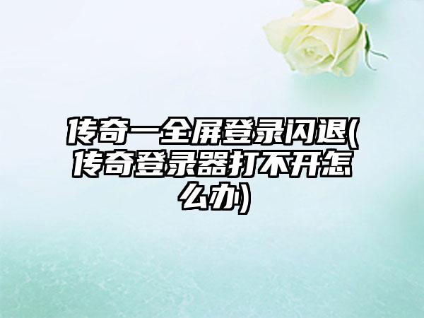 传奇一全屏登录闪退(传奇登录器打不开怎么办)