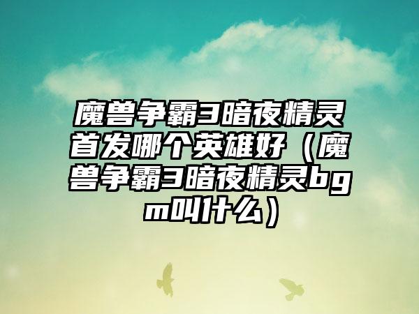 魔兽争霸3暗夜精灵首发哪个英雄好（魔兽争霸3暗夜精灵bgm叫什么）