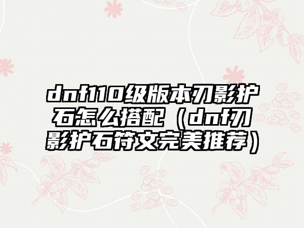 dnf110级版本刃影护石怎么搭配（dnf刃影护石符文完美推荐）