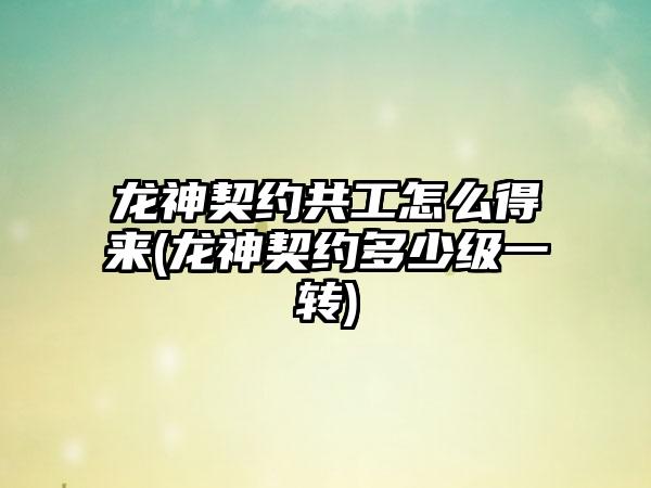 龙神契约共工怎么得来(龙神契约多少级一转)