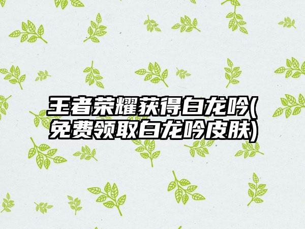 王者荣耀获得白龙吟(免费领取白龙吟皮肤)