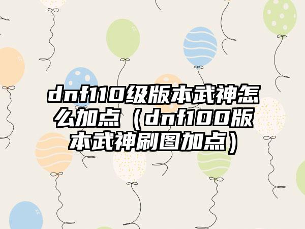 dnf110级版本武神怎么加点（dnf100版本武神刷图加点）