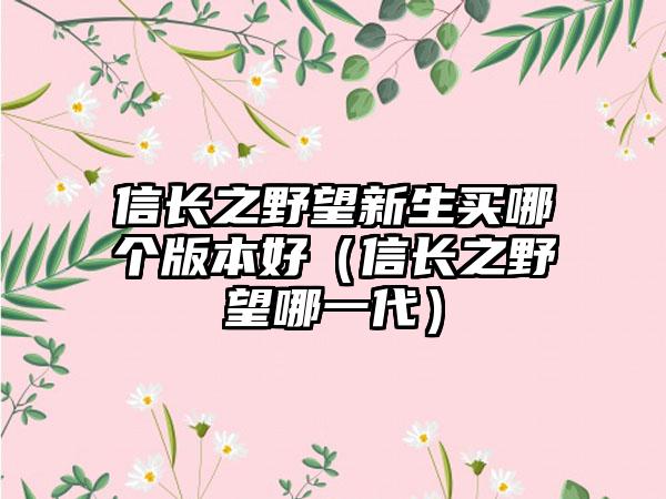 信长之野望新生买哪个版本好（信长之野望哪一代）