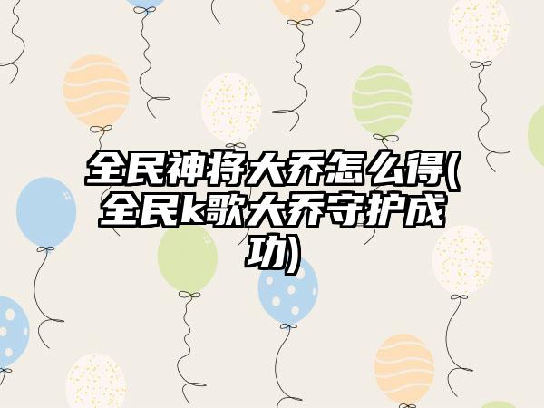 全民神将大乔怎么得(全民k歌大乔守护成功)