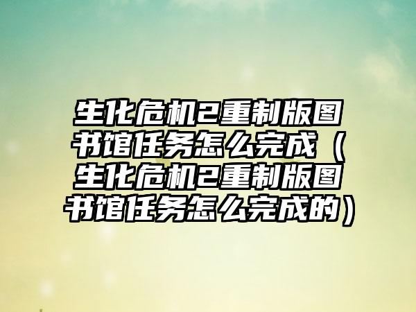 生化危机2重制版图书馆任务怎么完成（生化危机2重制版图书馆任务怎么完成的）