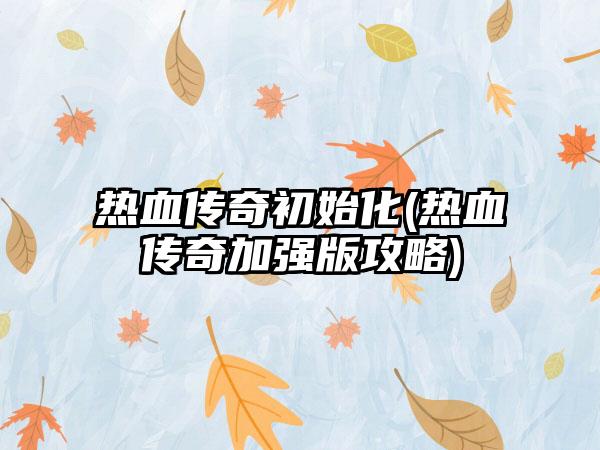 热血传奇初始化(热血传奇加强版攻略)
